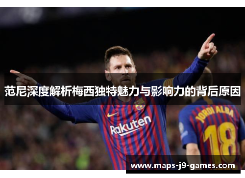 范尼深度解析梅西独特魅力与影响力的背后原因