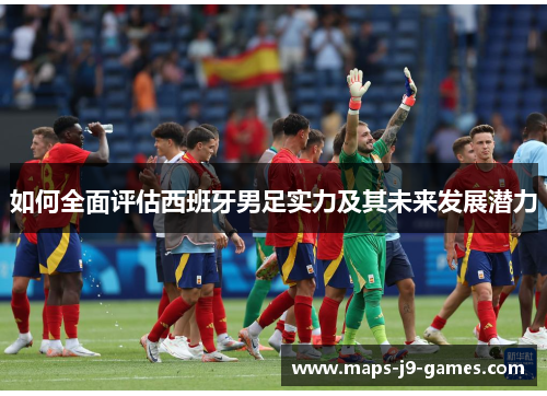 如何全面评估西班牙男足实力及其未来发展潜力