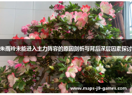 朱雨玲未能进入主力阵容的原因剖析与背后深层因素探讨