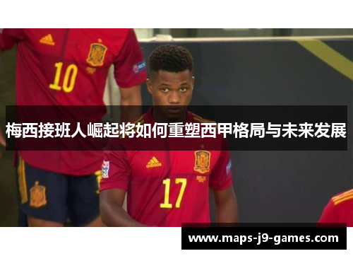 梅西接班人崛起将如何重塑西甲格局与未来发展