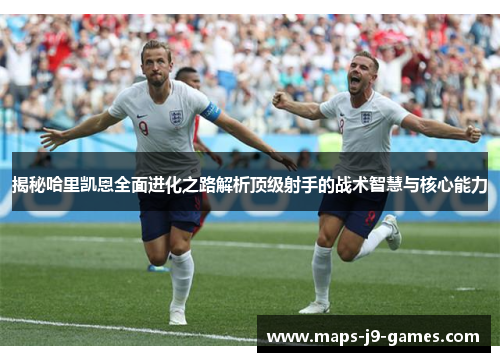 揭秘哈里凯恩全面进化之路解析顶级射手的战术智慧与核心能力 揭秘哈里凯恩全面进化之路解析顶级射手的战术智慧与核心能力