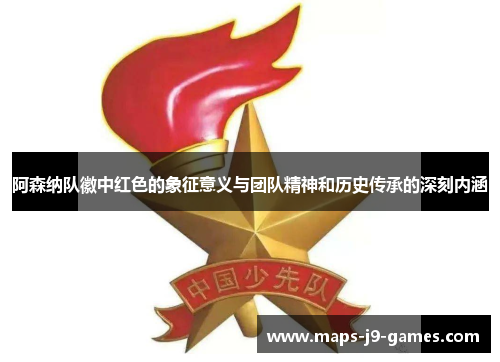 阿森纳队徽中红色的象征意义与团队精神和历史传承的深刻内涵 阿森纳队徽中红色的象征意义与团队精神和历史传承的深刻内涵