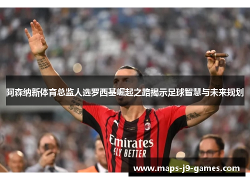 阿森纳新体育总监人选罗西基崛起之路揭示足球智慧与未来规划